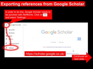 Exporting references from Google Scholar
Continued on
next slide….
https://scholar.google.co.uk/
In order to do this, Google Scholar needs to
be synched with RefWorks. Click on
and select ‘Settings’…….
 