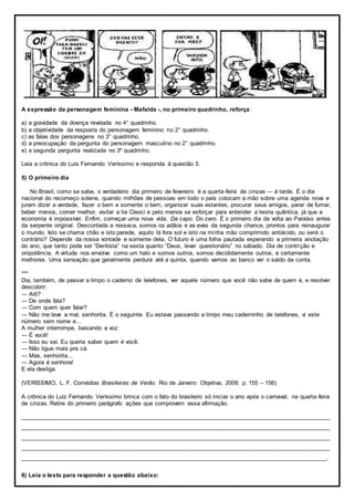 A expressão da personagem feminina - Mafalda -, no primeiro quadrinho, reforça:
a) a gravidade da doença revelada no 4° quadrinho.
b) a objetividade da resposta do personagem feminino no 2° quadrinho.
c) as falas dos personagens no 3° quadrinho.
d) a preocupação da pergunta do personagem masculino no 2° quadrinho.
e) a segunda pergunta realizada no 3º quadrinho.
Leia a crônica do Luis Fernando Veríssimo e responda à questão 5.
5) O primeiro dia
No Brasil, como se sabe, o verdadeiro dia primeiro de fevereiro é a quarta-feira de cinzas ― à tarde. È o dia
nacional do recomeço solene, quando milhões de pessoas em todo o país colocam a mão sobre uma agenda nova e
juram dizer a verdade, fazer o bem e somente o bem, organizar suas estantes, procurar seus amigos, parar de fumar,
beber menos, comer melhor, visitar a tia Cleoci e pelo menos se esforçar para entender a teoria quântica, já que a
economia é impossível. Enfim, começar uma nova vida. Da capo. Do zero. É o primeiro dia da volta ao Paraíso antes
da serpente original. Descontada a ressaca, somos os adãos e as evas da segunda chance, prontos para reinaugurar
o mundo. Isto se chama chão e isto parede, aquilo lá fora sol e isto na minha mão comprimido antiácido, ou será o
contrário? Depende da nossa vontade e somente dela. O futuro é uma folha pautada esperando a primeira anotação
do ano, que tanto pode ser “Dentista” na sexta quanto “Deus, levar questionário” no sábado. Dia de contrição e
onipotência. A virtude nos envolve como um halo e somos outros, somos decididamente outros, e certamente
melhores. Uma sensação que geralmente perdura até a quinta, quando vamos ao banco ver o saldo da conta.
***
Dia, também, de passar a limpo o caderno de telefones, ver aquele número que você não sabe de quem é, e resolver
descobrir:
― Alô?
― De onde fala?
― Com quem quer falar?
― Não me leve a mal, senhorita. É o seguinte. Eu estava passando a limpo meu caderninho de telefones, vi este
número sem nome e...
A mulher interrompe, baixando a voz:
― É você!
― Isso eu sei. Eu queria saber quem é você.
― Não ligue mais pra cá.
― Mas, senhorita...
― Agora é senhora!
E ela desliga.
(VERISSIMO, L. F. Comédias Brasileiras de Verão. Rio de Janeiro: Objetiva, 2009. p. 155 – 156)
A crônica do Luiz Fernando Veríssimo brinca com o fato do brasileiro só iniciar o ano após o carnaval, na quarta-feira
de cinzas. Retire do primeiro parágrafo ações que comprovem essa afirmação.
______________________________________________________________________________________________
______________________________________________________________________________________________
______________________________________________________________________________________________
______________________________________________________________________________________________
_____________________________________________________________________________________________.
6) Leia o texto para responder a questão abaixo:
 