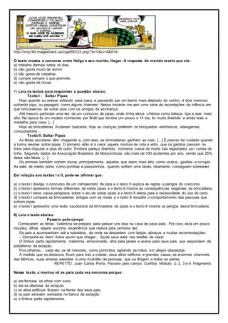 http://img140.imageshack.us/i/ga050123.png/?a=V&ci=0&rt=6
O texto mostra a conversa entre Helga e seu marido, Hagar. A resposta do marido revela que ele:
a) trabalha demais todos os dias.
b) não gosta muito de dormir.
c) não gosta de trabalhar.
d) cumpre sempre o que promete.
e) não gosta de chuva.
7) Leia os textos para responder a questão abaixo:
Texto I : Soltar Pipas
Hoje quando eu estava voltando para casa, e passando por um bairro mais afastado do centro, vi dois meninos
soltando pipa, ou papagaio como alguns chamam. Nesse instante me veio uma série de recordações da infância em
que brincávamos de soltar pipa com os amigos da vizinhança.
Até mesmo participei uma vez de um concurso de pipas, onde tinha vários critérios como beleza, tipo e voar mais
alto. Na época fiz um modelo conhecido por Bidê que lembra um pouco o 14 bis, foi muito divertido e ainda levei a
medalha para casa. [...]
Hoje as brincadeiras mudaram bastante, hoje as crianças preferem os brinquedos eletrônicos, videogames,
computadores…
Texto II: Soltar Pipas
As férias escolares vêm chegando e, com elas, as brincadeiras ganham as ruas. [...] É preciso ter cuidado quando
a turma resolve soltar pipas. O primeiro vilão é o cerol, aquela mistura de cola e vidro, que os garotos passam na
linha para disputar a pipa do outro. Embora pareça divertido, inúmeros casos de morte são registrados por cortes da
linha. Segundo dados da Associação Brasileira de Motociclistas, são mais de 100 acidentes por ano, sendo que 25%
deles são fatais. [...]
Os animais também correm riscos, principalmente, aqueles que voam mais alto, como urubus, gaviões e corujas.
As aves de médio porte, como pombas e passarinhos, quando sofrem uma lesão, raramente conseguem sobreviver.
Em relação aos textos I e II, pode-se afirmar que:
a) o texto I divulga o concurso de um campeonato de pipa e o texto II explica as regras e perigos do concurso.
b) o texto I apresenta formas diferentes de soltar pipas e o texto II mostra as consequências negativas da brincadeira.
c) o texto I narra casos perigosos sobre o ato de soltar pipas e o texto II alerta para a necessidade do uso de cerol.
d) o texto I compara as brincadeiras antigas com as novas e o texto II ressalta o comportamento das pessoas que
soltam pipas.
e) o texto I apresenta uma visão saudosista da brincadeira de pipas e o texto II mostra os perigos desta brincadeira.
8) Leia o texto abaixo.
Passeio pelo campo
Começaram as férias. Valentina se prepara para passar uns dias na casa de seus avós. Por isso, está um pouco
inquieta, afinal, viajará sozinha, experiência que realiza pela primeira vez.
Os pais a acompanham até a rodoviária, de onde se despedem com beijos, abraços e muitas recomendações:
– Comporte-se bem! Avise assim que chegar... Ajude seus avós nas tarefas de casa!
O ônibus parte rapidamente. Valentina, emocionada, olha pela janela e acena para seus pais, que respondem da
plataforma da estação.
Fica olhando... cada vez os vê menores, como pontinhos agitando as mãos, em alegre despedida.
À medida que se distancia, ficam para trás a cidade, seus altos edifícios e grandes casas, as enormes chaminés
das fábricas, suas amplas avenidas e uma multidão de pessoas, que se dirigem a todas as partes.
REPETTO, Juan Carlos Porta. Passeio pelo campo. Curitiba: Módulo. p. 2, 3 e 4. Fragmento.
Nesse texto, a menina vê os pais cada vez menores porque:
a) ela fechava os olhos com sono.
b) ela se afastava da estação.
c) os altos edifícios ficaram na frente dos seus pais.
d) os pais estavam sentados no banco da estação.
e) o ônibus parte rapidamente.
 