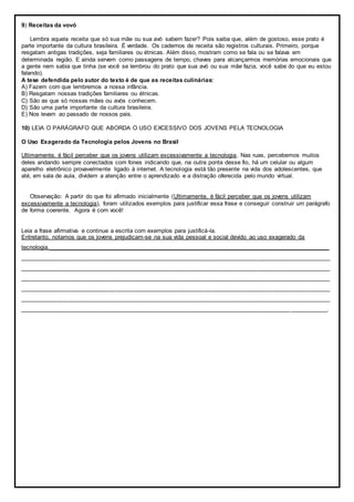 9) Receitas da vovó
Lembra aquela receita que só sua mãe ou sua avó sabem fazer? Pois saiba que, além de gostoso, esse prato é
parte importante da cultura brasileira. É verdade. Os cadernos de receita são registros culturais. Primeiro, porque
resgatam antigas tradições, seja familiares ou étnicas. Além disso, mostram como se fala ou se falava em
determinada região. E ainda servem como passagens de tempo, chaves para alcançarmos memórias emocionais que
a gente nem sabia que tinha (se você se lembrou do prato que sua avó ou sua mãe fazia, você sabe do que eu estou
falando).
A tese defendida pelo autor do texto é de que as receitas culinárias:
A) Fazem com que lembremos a nossa infância.
B) Resgatam nossas tradições familiares ou étnicas.
C) São as que só nossas mães ou avós conhecem.
D) São uma parte importante da cultura brasileira.
E) Nos levam ao passado de nossos pais.
10) LEIA O PARÁGRAFO QUE ABORDA O USO EXCESSIVO DOS JOVENS PELA TECNOLOGIA
O Uso Exagerado da Tecnologia pelos Jovens no Brasil
Ultimamente, é fácil perceber que os jovens utilizam excessivamente a tecnologia. Nas ruas, percebemos muitos
deles andando sempre conectados com fones indicando que, na outra ponta desse fio, há um celular ou algum
aparelho eletrônico provavelmente ligado à internet. A tecnologia está tão presente na vida dos adolescentes, que
até, em sala de aula, dividem a atenção entre o aprendizado e a distração oferecida pelo mundo virtual.
Observação: A partir do que foi afirmado inicialmente (Ultimamente, é fácil perceber que os jovens utilizam
excessivamente a tecnologia), foram utilizados exemplos para justificar essa frase e conseguir construir um parágrafo
de forma coerente. Agora é com você!
Leia a frase afirmativa e continue a escrita com exemplos para justificá-la.
Entretanto, notamos que os jovens prejudicam-se na sua vida pessoal e social devido ao uso exagerado da
tecnologia._____________________________________________________________________________________
______________________________________________________________________________________________
______________________________________________________________________________________________
______________________________________________________________________________________________
______________________________________________________________________________________________
______________________________________________________________________________________________
_____________________________________________________________________________________________.
 