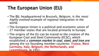 The European Union (EU)
• The EU, headquartered in Brussels, Belgium, is the most
highly evolved example of regional integration in the
world.
• The European Union is a political and economic union of
27 member states that are located primarily in Europe.
• The origins of the EU can be traced to the creation of the
European Coal and Steel Community (ECSC), which
established a common market in coal, steel, and iron ore
among the six founding member countries: France, West
Germany, Italy, Belgium, the Netherlands, and
Luxembourg, in 1951.
 