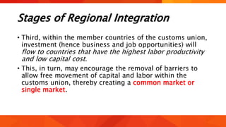 Stages of Regional Integration
• Third, within the member countries of the customs union,
investment (hence business and job opportunities) will
flow to countries that have the highest labor productivity
and low capital cost.
• This, in turn, may encourage the removal of barriers to
allow free movement of capital and labor within the
customs union, thereby creating a common market or
single market.
 
