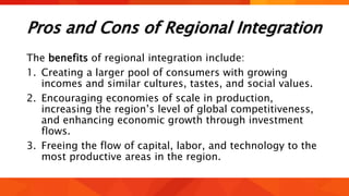 Pros and Cons of Regional Integration
The benefits of regional integration include:
1. Creating a larger pool of consumers with growing
incomes and similar cultures, tastes, and social values.
2. Encouraging economies of scale in production,
increasing the region’s level of global competitiveness,
and enhancing economic growth through investment
flows.
3. Freeing the flow of capital, labor, and technology to the
most productive areas in the region.
 