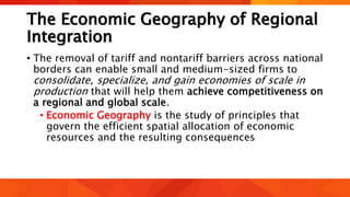 The Economic Geography of Regional
Integration
• The removal of tariff and nontariff barriers across national
borders can enable small and medium-sized firms to
consolidate, specialize, and gain economies of scale in
production that will help them achieve competitiveness on
a regional and global scale.
• Economic Geography is the study of principles that
govern the efficient spatial allocation of economic
resources and the resulting consequences
 