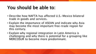 You should be able to:
• Describe how NAFTA has affected U.S.–Mexico bilateral
trade in goods and services.
• Explain the importance of ASEAN and indicate why Asia
may become the most important free-trade region for
this century.
• Explain why regional integration in Latin America is
challenging and why there is potential for a grouping like
MERCOSUR to become more predominant.
 
