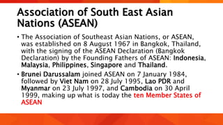 Association of South East Asian
Nations (ASEAN)
• The Association of Southeast Asian Nations, or ASEAN,
was established on 8 August 1967 in Bangkok, Thailand,
with the signing of the ASEAN Declaration (Bangkok
Declaration) by the Founding Fathers of ASEAN: Indonesia,
Malaysia, Philippines, Singapore and Thailand.
• Brunei Darussalam joined ASEAN on 7 January 1984,
followed by Viet Nam on 28 July 1995, Lao PDR and
Myanmar on 23 July 1997, and Cambodia on 30 April
1999, making up what is today the ten Member States of
ASEAN
 