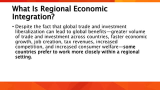 What Is Regional Economic
Integration?
• Despite the fact that global trade and investment
liberalization can lead to global benefits—greater volume
of trade and investment across countries, faster economic
growth, job creation, tax revenues, increased
competition, and increased consumer welfare—some
countries prefer to work more closely within a regional
setting.
 