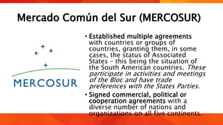 Mercado Común del Sur (MERCOSUR)
• Established multiple agreements
with countries or groups of
countries, granting them, in some
cases, the status of Associated
States – this being the situation of
the South American countries. These
participate in activities and meetings
of the Bloc and have trade
preferences with the States Parties.
• Signed commercial, political or
cooperation agreements with a
diverse number of nations and
organizations on all five continents.
 