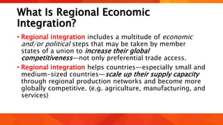 What Is Regional Economic
Integration?
• Regional integration includes a multitude of economic
and/or political steps that may be taken by member
states of a union to increase their global
competitiveness—not only preferential trade access.
• Regional integration helps countries—especially small and
medium-sized countries—scale up their supply capacity
through regional production networks and become more
globally competitive. (e.g. agriculture, manufacturing, and
services)
 