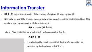 Information Transfer
• R2  R1 : denotes a transfer of the content of register R1 into register R2.
• Normally, we want the transfer to occur only under a predetermined control condition. This
can be shown by means of an if-then statement.
If (P = 1) then (R2  R1)
where, P is a control signal which results in Boolean value 0 or 1.
P: R2  R1
• It symbolizes the requirement that the transfer operation be
executed by the hardware only if P = 1 .
 