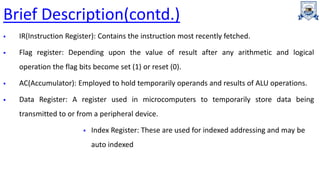 Brief Description(contd.)
 IR(Instruction Register): Contains the instruction most recently fetched.
 Flag register: Depending upon the value of result after any arithmetic and logical
operation the flag bits become set (1) or reset (0).
 AC(Accumulator): Employed to hold temporarily operands and results of ALU operations.
 Data Register: A register used in microcomputers to temporarily store data being
transmitted to or from a peripheral device.
 Index Register: These are used for indexed addressing and may be
auto indexed
 