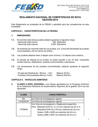 Calle: Federico Zuazo # 1598 Edif. Park Inn * Piso 6* Of. 62
Telf. Fax: (591-2) 2-147579 * 2-314385
E-mail: febad@live.com
www.febad.com.bo * La Paz - Bolivia
1
REGLAMENTO NACIONAL DE COMPETENCIAS DE RUTA
GESTIÓN 2014
Este Reglamento es propiedad de la FEBAD y aplicable para las competencias de esta
modalidad.
CAPÍTULO I. CARACTERÍSTICAS DE LA PRUEBA
1. DIMENSIONES
1.1. El recorrido total de las pruebas deberá ajustarse al siguiente rango:
- Recorrido total mínimo 500 Kilómetros
- Recorrido total máximo 5.000 Kilómetros
1.2. Se entiende por recorrido total de una prueba, a la suma del kilometraje de pruebas
cronometradas y de los tramos de enlace.
1.3. Las pruebas deberán tener 2 etapas como mínimo y 12 etapas como máximo.
1.4. El periodo de disputa de la prueba no podrá exceder a los 15 días, incluyendo
revisión técnica, clasificación, pruebas cronometradas y descansos.
1.5. Las dimensiones de las pruebas cronometradas, deberán ajustarse al siguiente
rango:
- Prueba de Clasificación: Mínimo 1 Km. Máximo 20 Km.
- Pruebas Cronometradas:Mínimo 15 Km. Máximo 500 Km.
CAPÍTULO II. VEHÍCULOS ADMITIDOS
2. CLASES A NIVEL NACIONAL.- Las Clases aprobadas por el Congreso Ordinario
de la Federación Boliviana de Automovilismo Deportivo de la gestión 2014 son las
siguientes:
CLASE CARACTERÍSTICA
R4 Con ficha de homologación vigente.
3 CODASUR Con ficha de homologación vigente.
3 FEBAD
Con ficha de homologación y Reglamento específico.
Para: Mitsubishi EVO IV, V y VI con restrictor de 34 m.m.
Mitsubishi EVO VII y VIII con restrictor de 33 m.m.
Subaru 1995 y 2005 con restrictor de 34 m.m.
Subaru 2006 y 2007 con restrictor de 33 m.m.
 