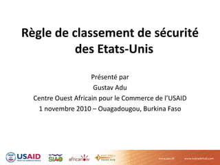 Règle de classement de sécurité 
des Etats‐Unis 
Présenté par
Gustav Adu
Centre Ouest Africain pour le Commerce de l’USAID
1 novembre 2010 – Ouagadougou, Burkina Faso 
 