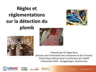Règles et 
réglementations 
sur la détection du 
plomb  
Présenté par M. Roger Brou
Directeur de la Promotion des Entreprises et de la Finance
Centre Ouest Africain pour le Commerce de l’USAID
1 Novembre 2010 – Ouagadougou, Burkina Faso
 