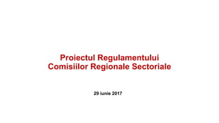 Proiectul Regulamentului
Comisiilor Regionale Sectoriale
29 iunie 2017
 