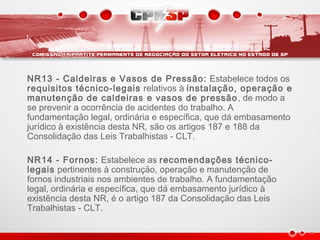 NR13 - Caldeiras e Vasos de Pressão: Estabelece todos os
requisitos técnico-legais relativos à instalação, operação e
manutenção de caldeiras e vasos de pressão, de modo a
se prevenir a ocorrência de acidentes do trabalho. A
fundamentação legal, ordinária e específica, que dá embasamento
jurídico à existência desta NR, são os artigos 187 e 188 da
Consolidação das Leis Trabalhistas - CLT.
NR14 - Fornos: Estabelece as recomendações técnico-
legais pertinentes à construção, operação e manutenção de
fornos industriais nos ambientes de trabalho. A fundamentação
legal, ordinária e específica, que dá embasamento jurídico à
existência desta NR, é o artigo 187 da Consolidação das Leis
Trabalhistas - CLT.
 