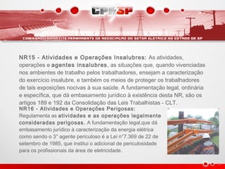 NR15 - Atividades e Operações Insalubres: As atividades,
operações e agentes insalubres, as situações que, quando vivenciadas
nos ambientes de trabalho pelos trabalhadores, ensejam a caracterização
do exercício insalubre, e também os meios de proteger os trabalhadores
de tais exposições nocivas à sua saúde. A fundamentação legal, ordinária
e específica, que dá embasamento jurídico à existência desta NR, são os
artigos 189 e 192 da Consolidação das Leis Trabalhistas - CLT.
NR16 - Atividades e Operações Perigosas:
Regulamenta as atividades e as operações legalmente
consideradas perigosas. A fundamentação legal,que dá
embasamento jurídico à caracterização da energia elétrica
como sendo o 3° agente periculoso é a Lei n°7.369 de 22 de
setembro de 1985, que institui o adicional de periculosidade
para os profissionais da área de eletricidade.
 