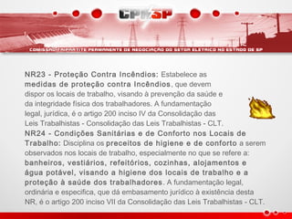 NR23 - Proteção Contra Incêndios: Estabelece as
medidas de proteção contra Incêndios, que devem
dispor os locais de trabalho, visando à prevenção da saúde e
da integridade física dos trabalhadores. A fundamentação
legal, jurídica, é o artigo 200 inciso IV da Consolidação das
Leis Trabalhistas - Consolidação das Leis Trabalhistas - CLT.
NR24 - Condições Sanitárias e de Conforto nos Locais de
Trabalho: Disciplina os preceitos de higiene e de conforto a serem
observados nos locais de trabalho, especialmente no que se refere a:
banheiros, vestiários, refeitórios, cozinhas, alojamentos e
água potável, visando a higiene dos locais de trabalho e a
proteção à saúde dos trabalhadores. A fundamentação legal,
ordinária e especifica, que dá embasamento jurídico à existência desta
NR, é o artigo 200 inciso VII da Consolidação das Leis Trabalhistas - CLT.
 