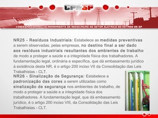 NR25 - Resíduos Industriais: Estabelece as medidas preventivas
a serem observadas, pelas empresas, no destino final a ser dado
aos resíduos industriais resultantes dos ambientes de trabalho
de modo a proteger a saúde e a integridade física dos trabalhadores. A
fundamentação legal, ordinária e específica, que dá embasamento jurídico
à existência desta NR, é o artigo 200 inciso VII da Consolidação das Leis
Trabalhistas - CLT.
NR26 - Sinalização de Segurança: Estabelece a
padronização das cores a serem utilizadas como
sinalização de segurança nos ambientes de trabalho, de
modo a proteger a saúde e a integridade física dos
trabalhadores. A fundamentação legal, que dá embasamento
jurídico, é o artigo 200 inciso VIII, da Consolidação das Leis
Trabalhistas - CLT.
 