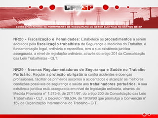 NR28 - Fiscalização e Penalidades: Estabelece os procedimentos a serem
adotados pela fiscalização trabalhista de Segurança e Medicina do Trabalho. A
fundamentação legal, ordinária e específica, tem a sua existência jurídica
assegurada, a nível de legislação ordinária, através do artigo 201 da Consolidação
das Leis Trabalhistas - CLT.
NR29 - Normas Regulamentadoras de Segurança e Saúde no Trabalho
Portuário: Regular a proteção obrigatória contra acidentes e doenças
profissionais, facilitar os primeiros socorros a acidentados e alcançar as melhores
condições possíveis de segurança e saúde aos trabalhadores portuários. A sua
existência jurídica está assegurada em nível de legislação ordinária, através da
Medida Provisória n° 1.575-6, de 27/11/97, do artigo 200 da Consolidação das Leis
Trabalhistas - CLT, o Decreto n°99.534, de 19/09/90 que promulga a Convenção n°
152 da Organização Internacional do Trabalho - OIT.
 