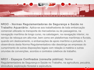 NR3O - Normas Regulamentadoras de Segurança e Saúde no
Trabalho Aquaviário: Aplica-se aos trabalhadores de toda embarcação
comercial utilizada no transporte de mercadorias ou de passageiros, na
navegação marítima de longo curso, na cabotagem, na navegação interior, no
serviço de reboque em alto-mar, bem como em plataformas marítimas e fluviais,
quando em deslocamento, e embarcações de apoio marítimo e portuário. A
observância desta Norma Regulamentadora não desobriga as empresas do
cumprimento de outras disposições legais com relação à matéria e outras
oriundas de convenções, acordos e contratos coletivos de trabalho.
NR31 - Espaços Confinados (consulta pública): Norma
Regulamentadora de Segurança e Saúde no Trabalho, na agricultura, pecuária,
silvicultura, exploração florestal e aqüicultura.
 
