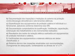 b) Documentação das inspeções e medições do sistema de proteção
contra descargas atmosféricas e aterramentos elétricos;
c) Especificação dos equipamentos de proteção coletiva e individual e o
ferramental, aplicáveis conforme determina esta NR;
d) Documentação comprobatória da qualificação, habilitação, capacitação,
autorização dos trabalhadores e dos treinamentos realizados;
e) Resultados dos testes de isolação elétrica realizados em equipamentos
de proteção individual e coletiva;
f) Certificações dos equipamentos e materiais elétricos em áreas
classificadas; e
g) Relatório técnico das inspeções atualizadas com recomendações,
cronogramas de adequações, contemplando as alíneas de "a" a "f".
 