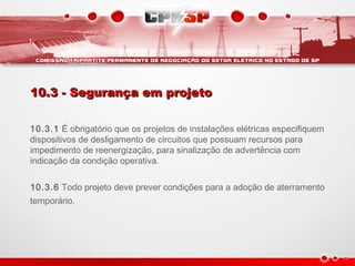 10.3 - Segurança em projeto10.3 - Segurança em projeto
10.3.1 É obrigatório que os projetos de instalações elétricas especifiquem
dispositivos de desligamento de circuitos que possuam recursos para
impedimento de reenergização, para sinalização de advertência com
indicação da condição operativa.
10.3.6 Todo projeto deve prever condições para a adoção de aterramento
temporário.
 