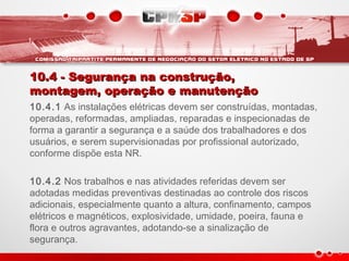 10.4 - Segurança na construção,10.4 - Segurança na construção,
montagem, operação e manutençãomontagem, operação e manutenção
10.4.1 As instalações elétricas devem ser construídas, montadas,
operadas, reformadas, ampliadas, reparadas e inspecionadas de
forma a garantir a segurança e a saúde dos trabalhadores e dos
usuários, e serem supervisionadas por profissional autorizado,
conforme dispõe esta NR.  
10.4.2 Nos trabalhos e nas atividades referidas devem ser
adotadas medidas preventivas destinadas ao controle dos riscos
adicionais, especialmente quanto a altura, confinamento, campos
elétricos e magnéticos, explosividade, umidade, poeira, fauna e
flora e outros agravantes, adotando-se a sinalização de
segurança.
 