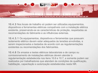 10.4.3 Nos locais de trabalho só podem ser utilizados equipamentos,
dispositivos e ferramentas elétricas compatíveis com a instalação elétrica
existente, preservando-se as características de proteção, respeitadas as
recomendações do fabricante e as influências externas.
10.4.3.1 Os equipamentos, dispositivos e ferramentas que possuam
isolamento elétrico devem estar adequados às tensões envolvidas, e
serem inspecionados e testados de acordo com as regulamentações
existentes ou recomendações dos fabricantes.
10.4.6 Os ensaios e testes elétricos laboratoriais e de campo ou
comissionamento de instalações elétricas devem atender à
regulamentação estabelecida nos itens 10.6 e 10.7, e somente podem ser
realizados por trabalhadores que atendam às condições de qualificação,
habilitação, capacitação e autorização estabelecidas nesta NR.
 