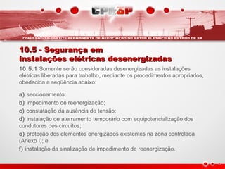 10.5 - Segurança em10.5 - Segurança em
instalações elétricas desenergizadasinstalações elétricas desenergizadas
10.5.1 Somente serão consideradas desenergizadas as instalações
elétricas liberadas para trabalho, mediante os procedimentos apropriados,
obedecida a seqüência abaixo:
a) seccionamento;
b) impedimento de reenergização;
c) constatação da ausência de tensão;  
d) instalação de aterramento temporário com equipotencialização dos
condutores dos circuitos;  
e) proteção dos elementos energizados existentes na zona controlada
(Anexo I); e
f) instalação da sinalização de impedimento de reenergização.
 