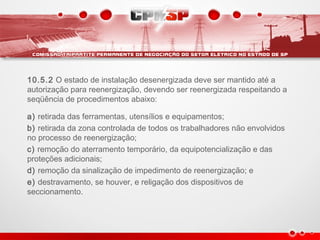10.5.2 O estado de instalação desenergizada deve ser mantido até a
autorização para reenergização, devendo ser reenergizada respeitando a
seqüência de procedimentos abaixo:
a) retirada das ferramentas, utensílios e equipamentos;
b) retirada da zona controlada de todos os trabalhadores não envolvidos
no processo de reenergização;
c) remoção do aterramento temporário, da equipotencialização e das
proteções adicionais;  
d) remoção da sinalização de impedimento de reenergização; e
e) destravamento, se houver, e religação dos dispositivos de
seccionamento.
 