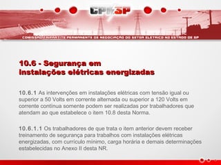10.6 - Segurança em10.6 - Segurança em
instalações elétricas energizadasinstalações elétricas energizadas
10.6.1 As intervenções em instalações elétricas com tensão igual ou
superior a 50 Volts em corrente alternada ou superior a 120 Volts em
corrente contínua somente podem ser realizadas por trabalhadores que
atendam ao que estabelece o item 10.8 desta Norma.
10.6.1.1 Os trabalhadores de que trata o item anterior devem receber
treinamento de segurança para trabalhos com instalações elétricas
energizadas, com currículo mínimo, carga horária e demais determinações
estabelecidas no Anexo II desta NR.
 