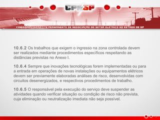 10.6.2 Os trabalhos que exigem o ingresso na zona controlada devem
ser realizados mediante procedimentos específicos respeitando as
distâncias previstas no Anexo I.
10.6.4 Sempre que inovações tecnológicas forem implementadas ou para
a entrada em operações de novas instalações ou equipamentos elétricos
devem ser previamente elaboradas análises de risco, desenvolvidas com
circuitos desenergizados, e respectivos procedimentos de trabalho.
10.6.5 O responsável pela execução do serviço deve suspender as
atividades quando verificar situação ou condição de risco não prevista,
cuja eliminação ou neutralização imediata não seja possível.
 