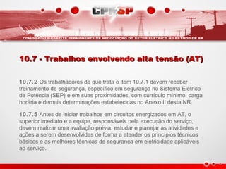10.7 - Trabalhos envolvendo alta tensão (AT)10.7 - Trabalhos envolvendo alta tensão (AT)
10.7.2 Os trabalhadores de que trata o item 10.7.1 devem receber
treinamento de segurança, específico em segurança no Sistema Elétrico
de Potência (SEP) e em suas proximidades, com currículo mínimo, carga
horária e demais determinações estabelecidas no Anexo II desta NR.
10.7.5 Antes de iniciar trabalhos em circuitos energizados em AT, o
superior imediato e a equipe, responsáveis pela execução do serviço,
devem realizar uma avaliação prévia, estudar e planejar as atividades e
ações a serem desenvolvidas de forma a atender os princípios técnicos
básicos e as melhores técnicas de segurança em eletricidade aplicáveis
ao serviço.
 
