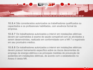 10.8.4 São considerados autorizados os trabalhadores qualificados ou
capacitados e os profissionais habilitados, com anuência formal da
empresa.
10.8.7 Os trabalhadores autorizados a intervir em instalações elétricas
devem ser submetidos à exame de saúde compatível com as atividades a
serem desenvolvidas, realizado em conformidade com a NR 7 e registrado
em seu prontuário médico.
10.8.8 Os trabalhadores autorizados a intervir em instalações elétricas
devem possuir treinamento específico sobre os riscos decorrentes do
emprego da energia elétrica e as principais medidas de prevenção de
acidentes em instalações elétricas, de acordo com o estabelecido no
Anexo II desta NR.
 