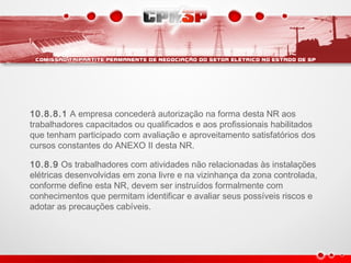 10.8.8.1 A empresa concederá autorização na forma desta NR aos
trabalhadores capacitados ou qualificados e aos profissionais habilitados
que tenham participado com avaliação e aproveitamento satisfatórios dos
cursos constantes do ANEXO II desta NR.
10.8.9 Os trabalhadores com atividades não relacionadas às instalações
elétricas desenvolvidas em zona livre e na vizinhança da zona controlada,
conforme define esta NR, devem ser instruídos formalmente com
conhecimentos que permitam identificar e avaliar seus possíveis riscos e
adotar as precauções cabíveis.
 