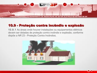 10.9 - Proteção contra incêndio e explosão10.9 - Proteção contra incêndio e explosão
10.9.1 As áreas onde houver instalações ou equipamentos elétricos
devem ser dotadas de proteção contra incêndio e explosão, conforme
dispõe a NR 23 - Proteção Contra Incêndios.
 