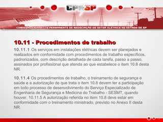 10.11 - Procedimentos de trabalho10.11 - Procedimentos de trabalho
10.11.1 Os serviços em instalações elétricas devem ser planejados e
realizados em conformidade com procedimentos de trabalho específicos,
padronizados, com descrição detalhada de cada tarefa, passo a passo,
assinados por profissional que atenda ao que estabelece o item 10.8 desta
NR.
10.11.4 Os procedimentos de trabalho, o treinamento de segurança e
saúde e a autorização de que trata o item 10.8 devem ter a participação
em todo processo de desenvolvimento do Serviço Especializado de
Engenharia de Segurança e Medicina do Trabalho - SESMT, quando
houver. 10.11.5 A autorização referida no item 10.8 deve estar em
conformidade com o treinamento ministrado, previsto no Anexo II desta
NR.
 