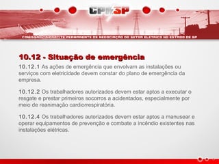 10.12 - Situação de emergência10.12 - Situação de emergência
10.12.1 As ações de emergência que envolvam as instalações ou
serviços com eletricidade devem constar do plano de emergência da
empresa.
10.12.2 Os trabalhadores autorizados devem estar aptos a executar o
resgate e prestar primeiros socorros a acidentados, especialmente por
meio de reanimação cardiorrespiratória.
10.12.4 Os trabalhadores autorizados devem estar aptos a manusear e
operar equipamentos de prevenção e combate a incêndio existentes nas
instalações elétricas.
 