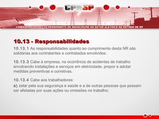 10.13 - Responsabilidades10.13 - Responsabilidades
10.13.1 As responsabilidades quanto ao cumprimento desta NR são
solidárias aos contratantes e contratados envolvidos.
10.13.3 Cabe à empresa, na ocorrência de acidentes de trabalho
envolvendo instalações e serviços em eletricidade, propor e adotar
medidas preventivas e corretivas.
10.13.4 Cabe aos trabalhadores:
a) zelar pela sua segurança e saúde e a de outras pessoas que possam
ser afetadas por suas ações ou omissões no trabalho;
 
