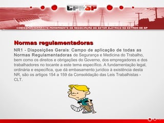 Normas regulamentadorasNormas regulamentadoras
NR1 - Disposições Gerais: Campo de aplicação de todas as
Normas Regulamentadoras de Segurança e Medicina do Trabalho,
bem como os direitos e obrigações do Governo, dos empregadores e dos
trabalhadores no tocante a este tema específico. A fundamentação legal,
ordinária e específica, que dá embasamento jurídico à existência desta
NR, são os artigos 154 a 159 da Consolidação das Leis Trabalhistas -
CLT.
 