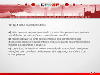 10.13.4 Cabe aos trabalhadores:
a) zelar pela sua segurança e saúde e a de outras pessoas que possam
ser afetadas por suas ações ou omissões no trabalho;
b) responsabilizar-se junto com a empresa pelo cumprimento das
disposições legais e regulamentares, inclusive quanto aos procedimentos
internos de segurança e saúde; e
c) comunicar, de imediato, ao responsável pela execução do serviço as
situações que considerar de risco para sua segurança e saúde e a de
outras pessoas.
 