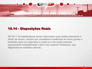 10.14 - Disposições finais10.14 - Disposições finais
10.14.1 Os trabalhadores devem interromper suas tarefas exercendo o
direito de recusa, sempre que constatarem evidências de riscos graves e
iminentes para sua segurança e saúde ou a de outras pessoas,
comunicando imediatamente o fato a seu superior hierárquico, que
diligenciará as medidas cabíveis.
 