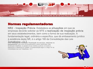 Normas regulamentadorasNormas regulamentadoras
NR2 - Inspeção Prévia: Estabelece as situações em que as
empresas deverão solicitar ao MTE a realização de inspeção prévia
em seus estabelecimentos, bem como a forma de sua realização. A
fundamentação legal, ordinária e específica, que dá embasamento jurídico
à existência desta NR, é o artigo 160 da Consolidação das Leis
Trabalhistas - CLT.NR3 - Embargo ou Interdição: Paralisação de serviços, máquinas ou
equipamentos, bem como os procedimentos a serem observados, pela
fiscalização trabalhista, na adoção de tais medidas punitivas no tocante à
Segurança e a Medicina do Trabalho. A fundamentação legal, é o artigo 161 da
Consolidação das Leis Trabalhistas - CLT.
 