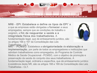 NR6 - EPI: Estabelece e define os tipos de EPI’ s
a que as empresas estão obrigadas a fornecer a seus
empregados, sempre que as condições de trabalho o
exigirem, a fim de resguardar a saúde e a
integridade física dos trabalhadores. A
fundamentação legal, que dá embasamento jurídico, são
os artigos 166 e 167 da Consolidação das Leis
Trabalhistas - CLT.
NR7 - PCMSO: Estabelece a obrigatoriedade de elaboração e
implementação, por parte de todos os empregadores e instituições que
admitam trabalhadores como empregados, do Programa de Controle
Médico de Saúde Ocupacional - PCMSO, com o objetivo de promoção e
preservação da saúde do conjunto dos seus trabalhadores. A
fundamentação legal, ordinária e específica, que dá embasamento jurídico
à existência desta NR, são os artigos 168 e 169 da Consolidação das Leis
Trabalhistas - CLT.
 