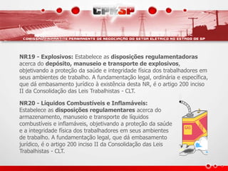 NR19 - Explosivos: Estabelece as disposições regulamentadoras
acerca do depósito, manuseio e transporte de explosivos,
objetivando a proteção da saúde e integridade física dos trabalhadores em
seus ambientes de trabalho. A fundamentação legal, ordinária e específica,
que dá embasamento jurídico à existência desta NR, é o artigo 200 inciso
II da Consolidação das Leis Trabalhistas - CLT.
NR20 - Líquidos Combustíveis e Inflamáveis:
Estabelece as disposições regulamentares acerca do
armazenamento, manuseio e transporte de líquidos
combustíveis e inflamáveis, objetivando a proteção da saúde
e a integridade física dos trabalhadores em seus ambientes
de trabalho. A fundamentação legal, que dá embasamento
jurídico, é o artigo 200 inciso II da Consolidação das Leis
Trabalhistas - CLT.
 