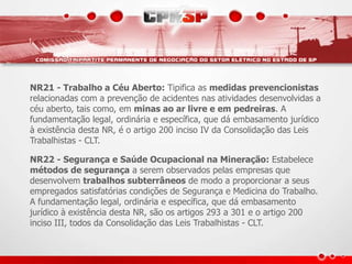 NR21 - Trabalho a Céu Aberto: Tipifica as medidas prevencionistas
relacionadas com a prevenção de acidentes nas atividades desenvolvidas a
céu aberto, tais como, em minas ao ar livre e em pedreiras. A
fundamentação legal, ordinária e específica, que dá embasamento jurídico
à existência desta NR, é o artigo 200 inciso IV da Consolidação das Leis
Trabalhistas - CLT.
NR22 - Segurança e Saúde Ocupacional na Mineração: Estabelece
métodos de segurança a serem observados pelas empresas que
desenvolvem trabalhos subterrâneos de modo a proporcionar a seus
empregados satisfatórias condições de Segurança e Medicina do Trabalho.
A fundamentação legal, ordinária e específica, que dá embasamento
jurídico à existência desta NR, são os artigos 293 a 301 e o artigo 200
inciso III, todos da Consolidação das Leis Trabalhistas - CLT.
 