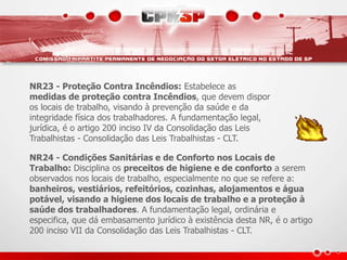 NR23 - Proteção Contra Incêndios: Estabelece as
medidas de proteção contra Incêndios, que devem dispor
os locais de trabalho, visando à prevenção da saúde e da
integridade física dos trabalhadores. A fundamentação legal,
jurídica, é o artigo 200 inciso IV da Consolidação das Leis
Trabalhistas - Consolidação das Leis Trabalhistas - CLT.
NR24 - Condições Sanitárias e de Conforto nos Locais de
Trabalho: Disciplina os preceitos de higiene e de conforto a serem
observados nos locais de trabalho, especialmente no que se refere a:
banheiros, vestiários, refeitórios, cozinhas, alojamentos e água
potável, visando a higiene dos locais de trabalho e a proteção à
saúde dos trabalhadores. A fundamentação legal, ordinária e
especifica, que dá embasamento jurídico à existência desta NR, é o artigo
200 inciso VII da Consolidação das Leis Trabalhistas - CLT.
 