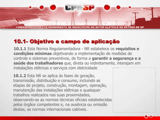 10.1- Objetivo e campo de aplicação
10.1.1 Esta Norma Regulamentadora - NR estabelece os requisitos e
condições mínimas objetivando a implementação de medidas de
controle e sistemas preventivos, de forma a garantir a segurança e a
saúde dos trabalhadores que, direta ou indiretamente, interajam em
instalações elétricas e serviços com eletricidade
10.1.2 Esta NR se aplica às fases de geração,
transmissão, distribuição e consumo, incluindo as
etapas de projeto, construção, montagem, operação,
manutenção das instalações elétricas e quaisquer
trabalhos realizados nas suas proximidades,
observando-se as normas técnicas oficiais estabelecidas
pelos órgãos competentes e, na ausência ou omissão
destas, as normas internacionais cabíveis.
 