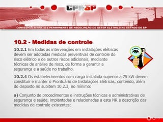 10.2 - Medidas de controle
10.2.1 Em todas as intervenções em instalações elétricas
devem ser adotadas medidas preventivas de controle do
risco elétrico e de outros riscos adicionais, mediante
técnicas de análise de risco, de forma a garantir a
segurança e a saúde no trabalho.
10.2.4 Os estabelecimentos com carga instalada superior a 75 kW devem
constituir e manter o Prontuário de Instalações Elétricas, contendo, além
do disposto no subitem 10.2.3, no mínimo:
a) Conjunto de procedimentos e instruções técnicas e administrativas de
segurança e saúde, implantadas e relacionadas a esta NR e descrição das
medidas de controle existentes;
 